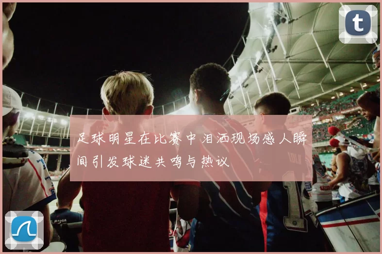 足球明星在比赛中泪洒现场感人瞬间引发球迷共鸣与热议