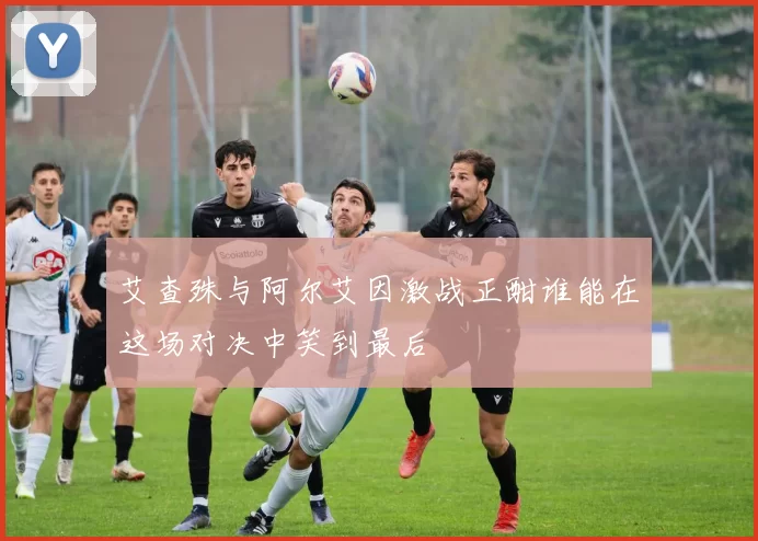 艾查殊与阿尔艾因激战正酣谁能在这场对决中笑到最后