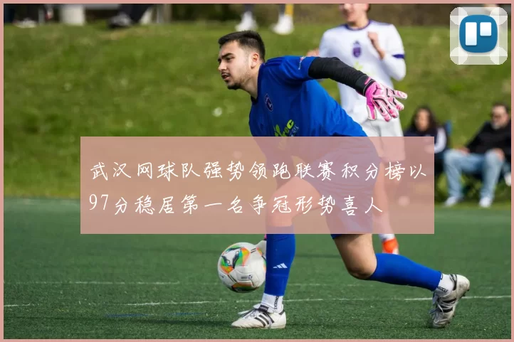 武汉网球队强势领跑联赛积分榜以97分稳居第一名争冠形势喜人