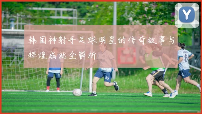 韩国神射手足球明星的传奇故事与辉煌成就全解析