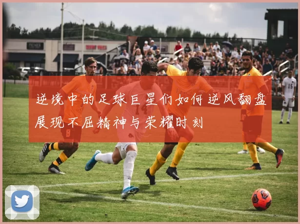 逆境中的足球巨星们如何逆风翻盘展现不屈精神与荣耀时刻
