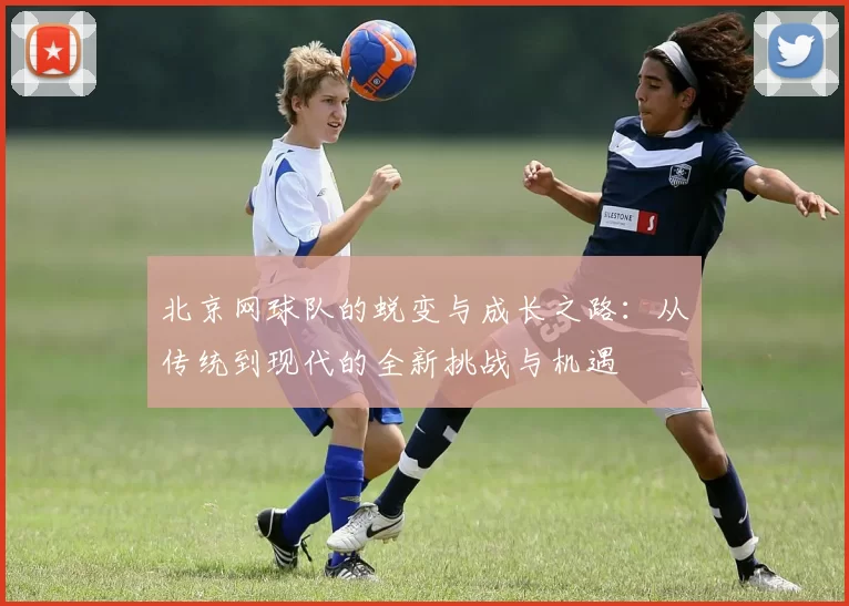 北京网球队的蜕变与成长之路：从传统到现代的全新挑战与机遇