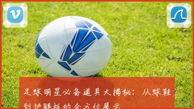 足球明星必备道具大揭秘：从球鞋到护腿板的全方位展示