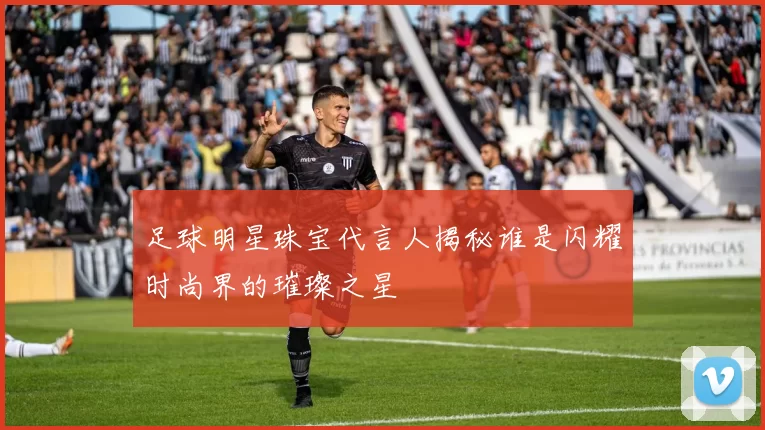 足球明星珠宝代言人揭秘谁是闪耀时尚界的璀璨之星