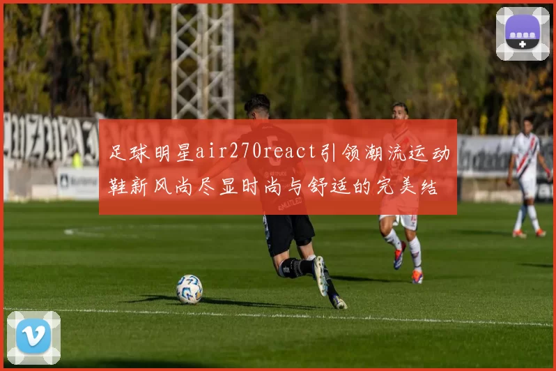 足球明星air270react引领潮流运动鞋新风尚尽显时尚与舒适的完美结合