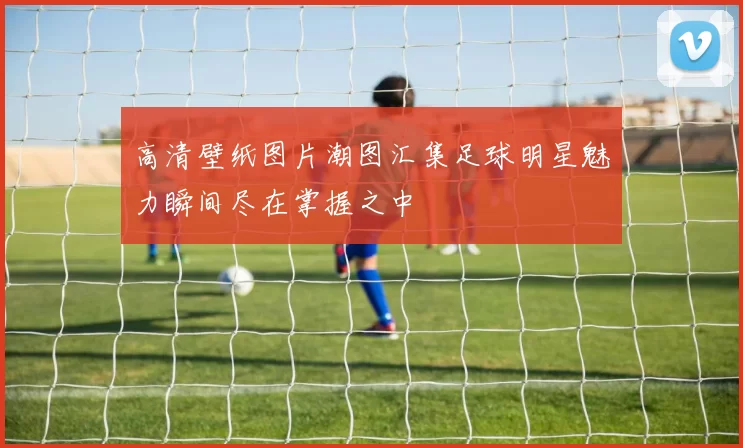 高清壁纸图片潮图汇集足球明星魅力瞬间尽在掌握之中