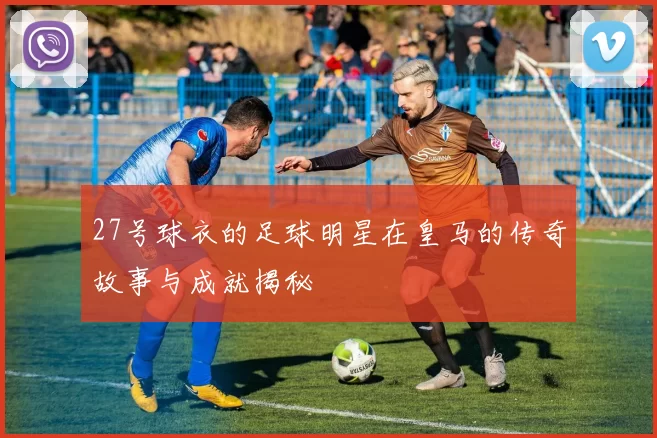 27号球衣的足球明星在皇马的传奇故事与成就揭秘
