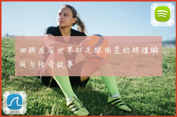 回顾历届世界杯足球明星的辉煌瞬间与传奇故事