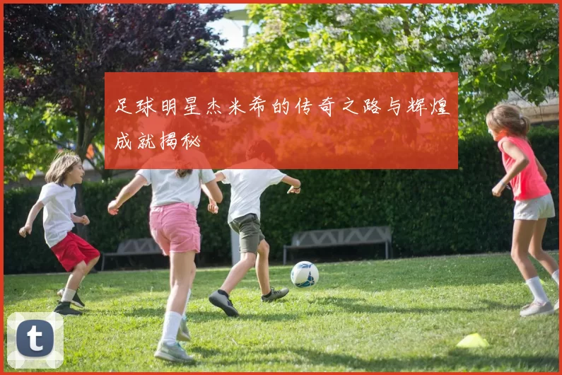 足球明星杰米希的传奇之路与辉煌成就揭秘