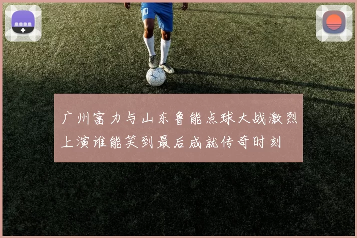 广州富力与山东鲁能点球大战激烈上演谁能笑到最后成就传奇时刻
