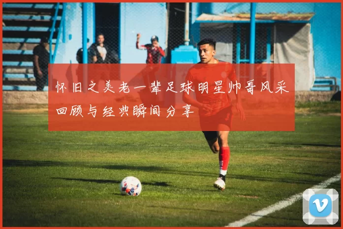 怀旧之美老一辈足球明星帅哥风采回顾与经典瞬间分享