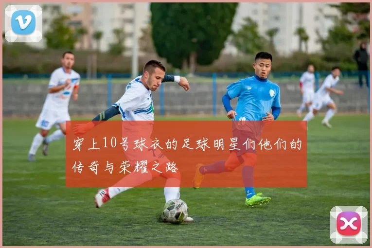 穿上10号球衣的足球明星们他们的传奇与荣耀之路