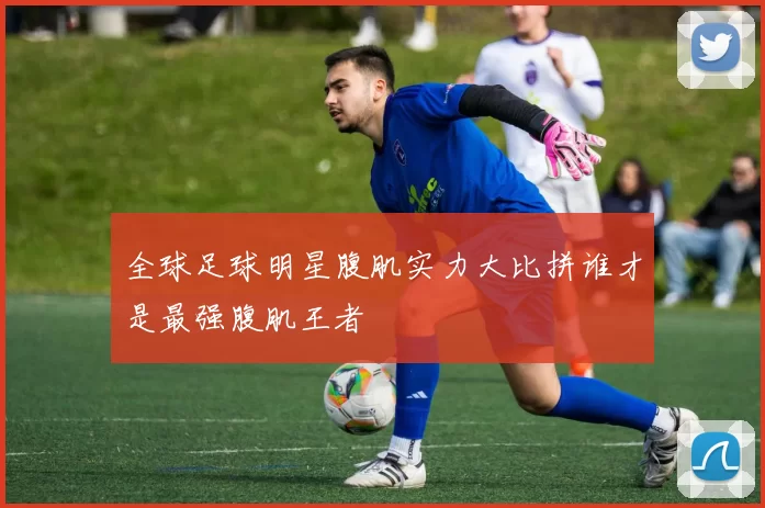 全球足球明星腹肌实力大比拼谁才是最强腹肌王者