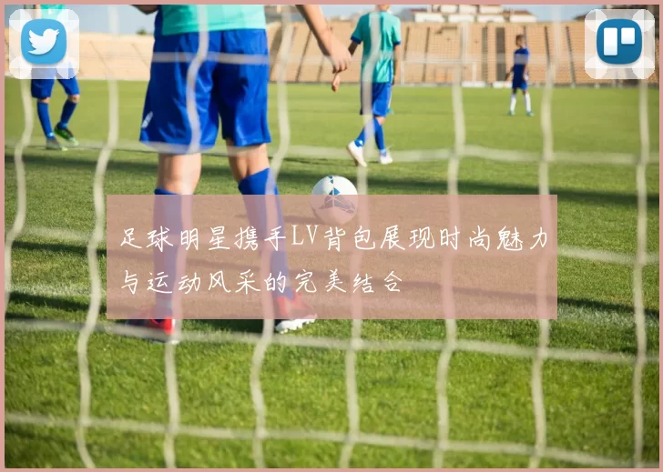 足球明星携手LV背包展现时尚魅力与运动风采的完美结合
