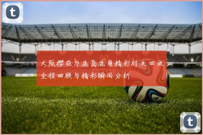 大阪樱花与鹿岛鹿角精彩对决回放全程回顾与精彩瞬间分析