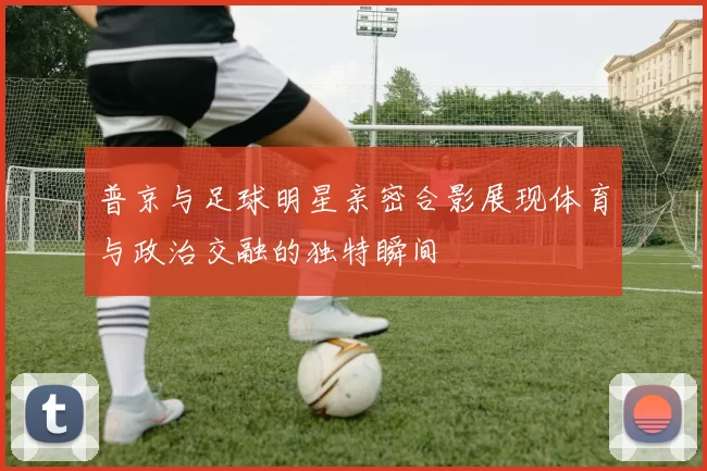 普京与足球明星亲密合影展现体育与政治交融的独特瞬间