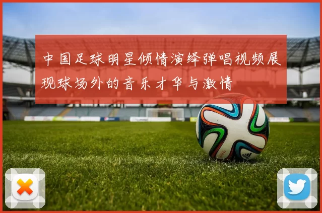 中国足球明星倾情演绎弹唱视频展现球场外的音乐才华与激情