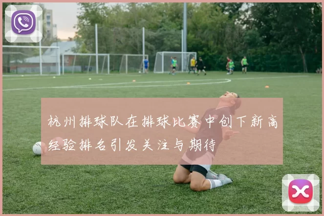 杭州排球队在排球比赛中创下新高经验排名引发关注与期待