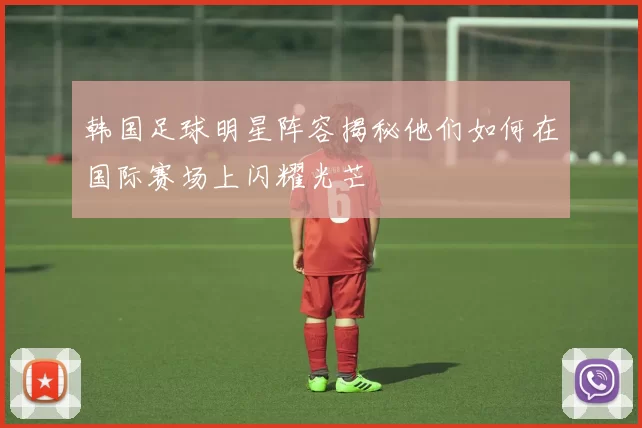 韩国足球明星阵容揭秘他们如何在国际赛场上闪耀光芒