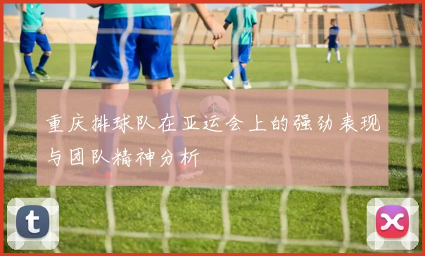 重庆排球队在亚运会上的强劲表现与团队精神分析