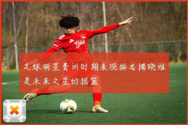 足球明星青训时期表现排名揭晓谁是未来之星的摇篮
