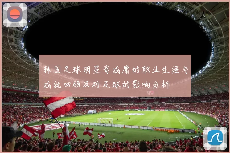 韩国足球明星寄成庸的职业生涯与成就回顾及对足球的影响分析