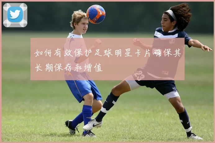 如何有效保护足球明星卡片确保其长期保存和增值