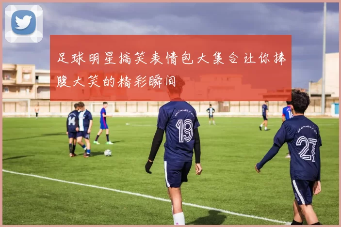 足球明星搞笑表情包大集合让你捧腹大笑的精彩瞬间