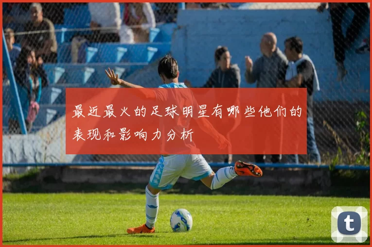 最近最火的足球明星有哪些他们的表现和影响力分析