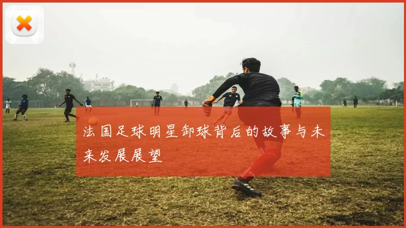 法国足球明星卸球背后的故事与未来发展展望