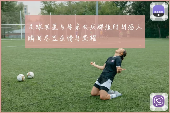 足球明星与母亲共庆辉煌时刻感人瞬间尽显亲情与荣耀