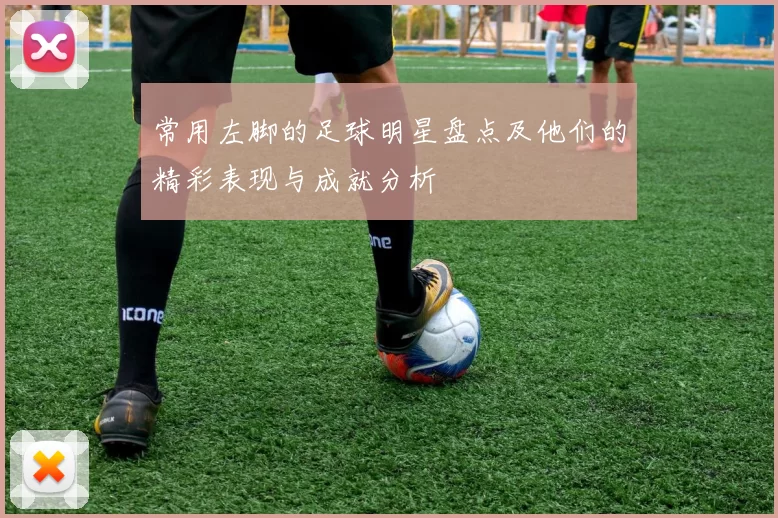 常用左脚的足球明星盘点及他们的精彩表现与成就分析