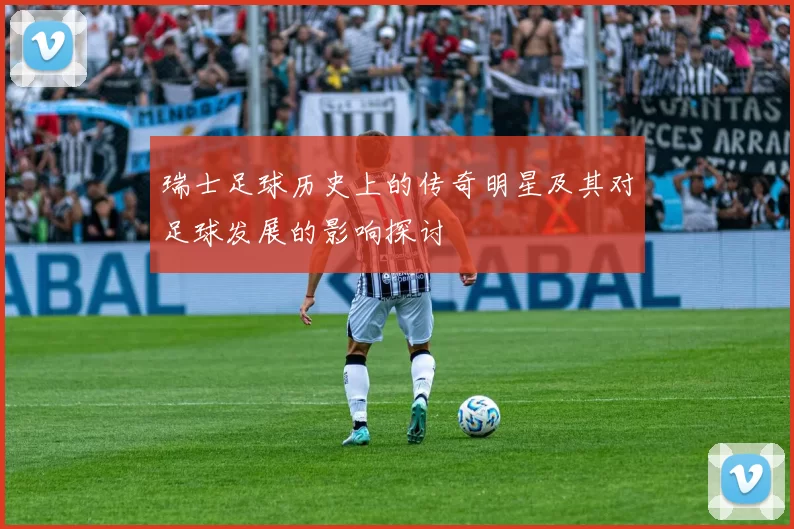 瑞士足球历史上的传奇明星及其对足球发展的影响探讨