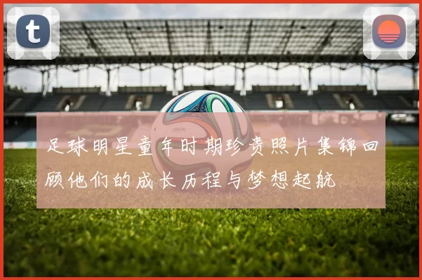 足球明星童年时期珍贵照片集锦回顾他们的成长历程与梦想起航