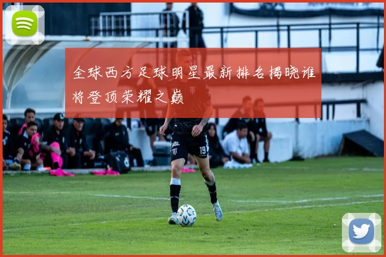 全球西方足球明星最新排名揭晓谁将登顶荣耀之巅