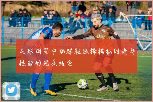足球明星中场球鞋选择揭秘时尚与性能的完美结合