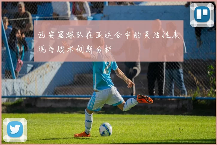 西安篮球队在亚运会中的灵活性表现与战术创新分析