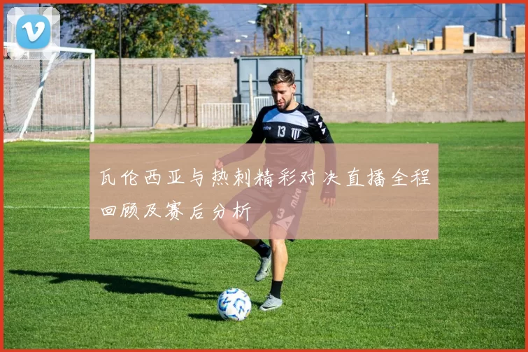 瓦伦西亚与热刺精彩对决直播全程回顾及赛后分析