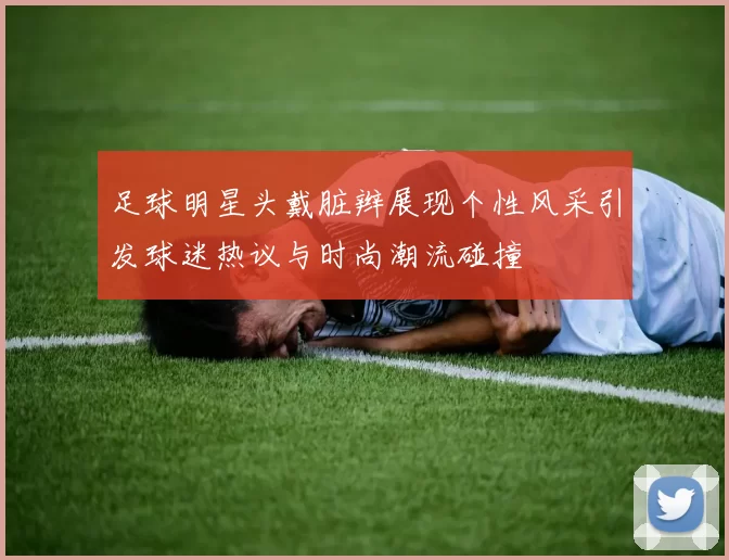 足球明星头戴脏辫展现个性风采引发球迷热议与时尚潮流碰撞