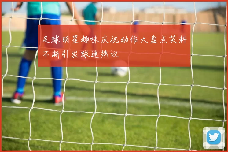 足球明星趣味庆祝动作大盘点笑料不断引发球迷热议