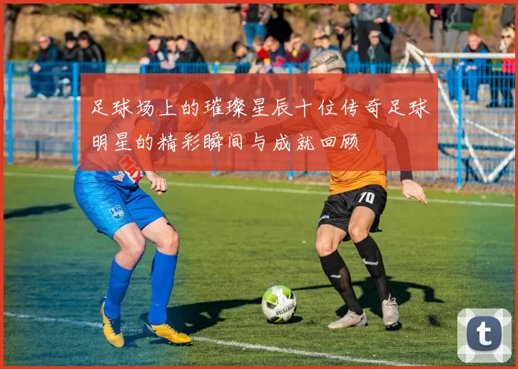 足球场上的璀璨星辰十位传奇足球明星的精彩瞬间与成就回顾