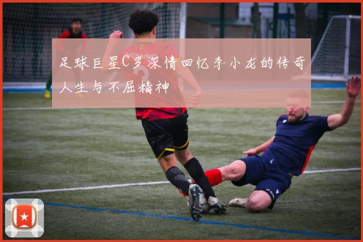 足球巨星C罗深情回忆李小龙的传奇人生与不屈精神