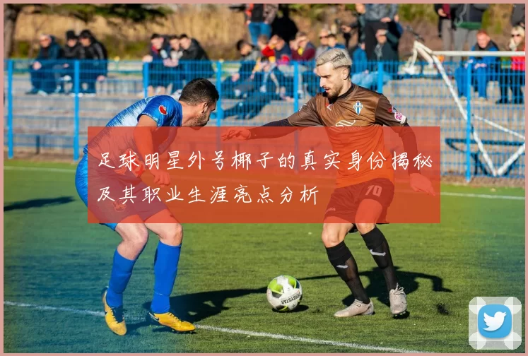 足球明星外号椰子的真实身份揭秘及其职业生涯亮点分析