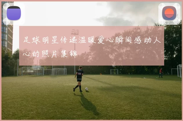 足球明星传递温暖爱心瞬间感动人心的照片集锦