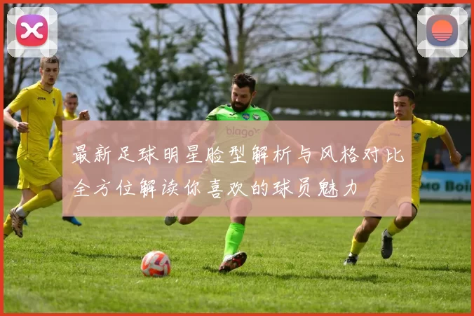 最新足球明星脸型解析与风格对比全方位解读你喜欢的球员魅力