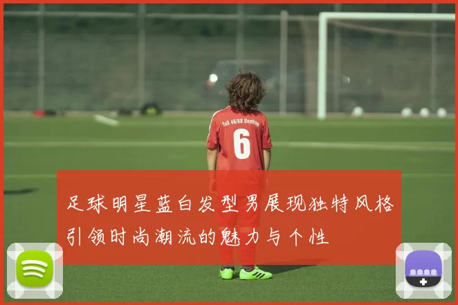 足球明星蓝白发型男展现独特风格引领时尚潮流的魅力与个性
