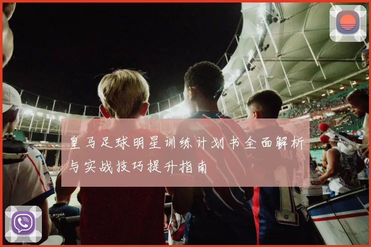 皇马足球明星训练计划书全面解析与实战技巧提升指南