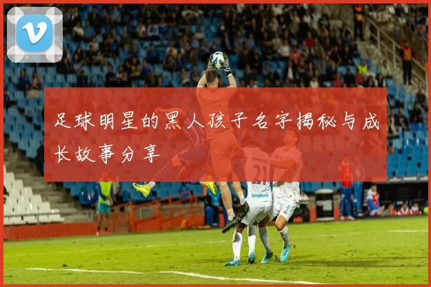 足球明星的黑人孩子名字揭秘与成长故事分享