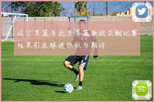 辽宁男篮与北京男篮激战正酣比赛结果引发球迷热议与期待
