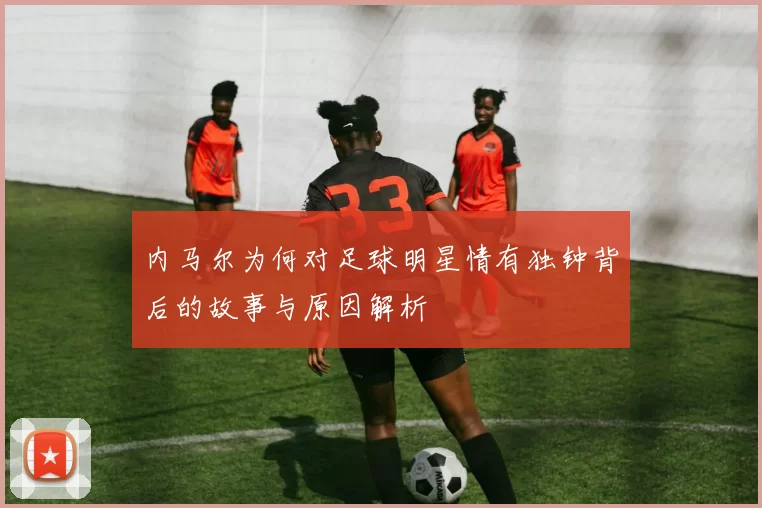 内马尔为何对足球明星情有独钟背后的故事与原因解析